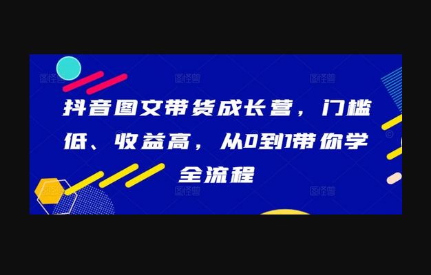 抖音图文带货成长营，门槛低、收益高，从0到1带你学全流程 - 狗凯之家免费源码网