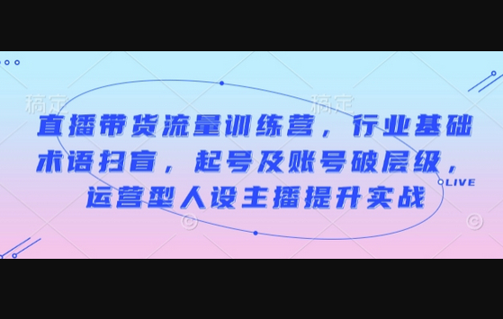 直播带货流量训练营，行业基础术语扫盲，起号及账号破层级，运营型人设主播提升实战 - 狗凯之家免费源码网