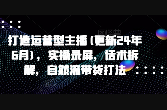 打造运营型主播(更新25年2月)，实操录屏，话术拆解，自然流带货打法 - 狗凯之家免费源码网